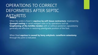 OPERATIONS TO CORRECT
DEFORMITIES AFTER SEPTIC
ARTHRITISANKLE
When the ankle is fixed in equinus by soft tissue contracture, treatment by
Quengel casting or serial wedged casts or by operations such as
lengthening of the Achilles tendon with or without posterior capsulotomy
generally are effective in restoring plantigrade position of the foot.
When fixed equinus is caused by bony ankylosis, cuneiform osteotomy
through the joint is indicated.
 