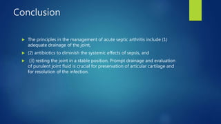 Conclusion
 The principles in the management of acute septic arthritis include (1)
adequate drainage of the joint,
 (2) antibiotics to diminish the systemic effects of sepsis, and
 (3) resting the joint in a stable position. Prompt drainage and evaluation
of purulent joint fluid is crucial for preservation of articular cartilage and
for resolution of the infection.
 