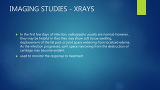 IMAGING STUDIES - XRAYS
 In the first few days of infection, radiographs usually are normal; however,
they may be helpful in that they may show soft tissue swelling,
displacement of the fat pad, or joint space widening from localized edema.
As the infection progresses, joint space narrowing from the destruction of
cartilage may become evident.
 used to monitor the response to treatment
 