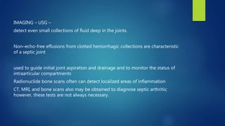 IMAGING – USG –
detect even small collections of fluid deep in the joints.
Non–echo-free effusions from clotted hemorrhagic collections are characteristic
of a septic joint
used to guide initial joint aspiration and drainage and to monitor the status of
intraarticular compartments
Radionuclide bone scans often can detect localized areas of inflammation
CT, MRI, and bone scans also may be obtained to diagnose septic arthritis;
however, these tests are not always necessary.
 