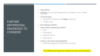 FURTHER
DIFFERENTIAL
DIAGNOSES TO
CONSIDER
 Viral arthritis
 Etiology: parvovirus B19, hepatitis B virus, hepatitis C virus, rubella
virus, HIV
 Clinical findings
 Symmetric involvement of multiple small joints
 Sudden onset
 Non-infectious arthritis
 Acute onset, monoarticular arthritis
 Gout
 Pseudogout
 Reactive arthritis
 Joint trauma
 Acute or sub-acute onset polyarthritis
 differential diagnoses of inflammatory arthritis
The differential diagnoses listed here are not exhaustive.
 