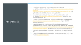 REFERENCES
 1.Goldenberg DL, Sexton DJ. Septic arthritis in adults. In: Post TW,
ed. UpToDate. Waltham, MA: UpToDate. https://www.uptodate.com/contents/septic-
arthritis-in-
adults?source=search_result&search=septic%20arthritis&selectedTitle=1~150. Last
updated December 14, 2016. Accessed February 18, 2017.
 2.Brusch JL. Septic Arthritis. In: Stuart Bronze M Septic Arthritis. New York,
NY: WebMD. http://emedicine.medscape.com/article/236299. October 20, 2016.
Accessed February 28, 2017.
 3.Robbins R. Gonococcal Arthritis. In: Gonococcal Arthritis. New York, NY: WebMD.
http://emedicine.medscape.com/article/333612-overview. August 11, 2016.
Accessed April 9, 2017.
 4.Berbari E, Baddour LM. Prosthetic joint infection: Epidemiology, clinical
manifestations, and diagnosis. In: Post TW, ed. UpToDate. Waltham, MA: UpToDate.
https://www.uptodate.com/contents/prosthetic-joint-infection-epidemiology-clinical-
manifestations-and-diagnosis. Last updated April 22, 2019. Accessed July 7, 2019.
 5.Fischer C. Master the Boards USMLE Step 2 CK. New York, NY: Kaplan Publishing;
2015
 6.Tande AJ, Patel R. Prosthetic joint infection. Clin Microbiol Rev. 2014; 27(2): p.302-
345. doi: 10.1128/CMR.00111-13.
 