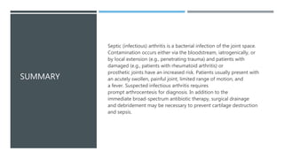 SUMMARY
Septic (infectious) arthritis is a bacterial infection of the joint space.
Contamination occurs either via the bloodstream, iatrogenically, or
by local extension (e.g., penetrating trauma) and patients with
damaged (e.g., patients with rheumatoid arthritis) or
prosthetic joints have an increased risk. Patients usually present with
an acutely swollen, painful joint, limited range of motion, and
a fever. Suspected infectious arthritis requires
prompt arthrocentesis for diagnosis. In addition to the
immediate broad-spectrum antibiotic therapy, surgical drainage
and debridement may be necessary to prevent cartilage destruction
and sepsis.
 