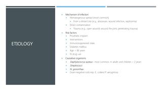 ETIOLOGY
 Mechanism of infection
 Hematogenous spread (most common)
 From a distant site (e.g., abscesses, wound infection, septicemia)
 Direct contamination
 Trauma (e.g., open wounds around the joint, penetrating trauma)
 Risk factors
 Prosthetic implant
 Interventions
 Immunosuppressed state
 Diabetes mellitus
 Age > 80 years
 IV drug use
 Causative organisms
 Staphylococcus aureus - most common, in adults and children > 2 years
 Streptococci
 N. gonorrhea
 Gram-negative rods esp. E. coliand P. aeruginosa
 