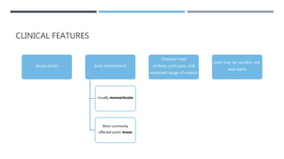CLINICAL FEATURES
Acute onset Joint involvement
Usually monoarticular
Most commonly
affected joints: knees
Classical triad
of fever, joint pain, and
restricted range of motion
Joint may be swollen, red,
and warm
 
