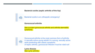 Bacterial coxitis (septic arthritis of the hip)
Bacterial coxitis is an orthopedic emergency!
Gonococcal arthritis
See purulent gonococcal arthritis and arthritis-dermatitis
syndrome.
Gonococcal arthritis is the most common form of arthritis
in sexually active young adults! In a young, sexually active
adult presenting with classic symptoms
of septic arthritis, gonococcal infection must be ruled out!
Lyme disease
See Lyme arthritis.
 