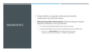 DIAGNOSTICS
 If septic arthritis is suspected, arthrocentesis should be
conducted for synovial fluid analysis.
 Ultrasound-guided arthrocentesis: Definitive diagnosis requires
detection of bacteria in the synovial fluid.
 To conduct synovial fluid analysis, gram stain, and culture
 ↑ Synovial fluid WBC and dominance of polymorphonuclear (PMN) cells
 Cell count: > 50,000 WBC/μl (neutrophil predominant) points
to septic arthritis (can be as low as > 10,000 in early disease).
 