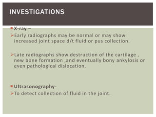  X-ray –
Early radiographs may be normal or may show
increased joint space d/t fluid or pus collection.
Late radiographs show destruction of the cartilage ,
new bone formation ,and eventually bony ankylosis or
even pathological dislocation.
 Ultrasonography-
To detect collection of fluid in the joint.
INVESTIGATIONS
 