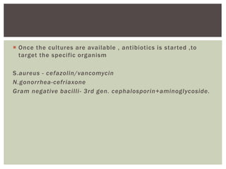  Once the cultures are available , antibiotics is started ,to
target the specific organism
S.aureus - cefazolin/vancomycin
N.gonorrhea-cefriaxone
Gram negative bacilli- 3rd gen. cephalosporin+aminoglycoside.
 
