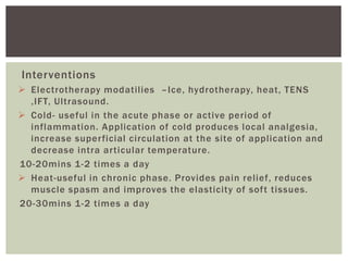 Interventions
 Electrotherapy modatilies –Ice, hydrotherapy, heat, TENS
,IFT, Ultrasound.
 Cold- useful in the acute phase or active period of
inflammation. Application of cold produces local analgesia,
increase superficial circulation at the site of application and
decrease intra articular temperature.
10-20mins 1-2 times a day
 Heat-useful in chronic phase. Provides pain relief, reduces
muscle spasm and improves the elasticity of soft tissues.
20-30mins 1-2 times a day
 