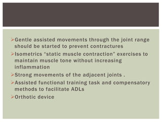 Gentle assisted movements through the joint range
should be started to prevent contractures
Isometrics “static muscle contraction” exercises to
maintain muscle tone without increasing
inflammation
Strong movements of the adjacent joints .
Assisted functional training task and compensatory
methods to facilitate ADLs
Orthotic device
 