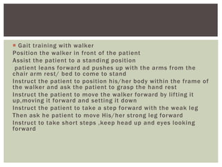  Gait training with walker
Position the walker in front of the patient
Assist the patient to a standing position
patient leans forward ad pushes up with the arms from the
chair arm rest/ bed to come to stand
Instruct the patient to position his/her body within the frame of
the walker and ask the patient to grasp the hand rest
Instruct the patient to move the walker forward by lifting it
up,moving it forward and setting it down
Instruct the patient to take a step forward with the weak leg
Then ask he patient to move His/her strong leg forward
Instruct to take short steps ,keep head up and eyes looking
forward
 