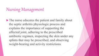 Nursing Management
 The nurse educates the patient and family about
the septic arthritis physiologic process and
explains the importance of supporting the
affected joint, adhering to the prescribed
antibiotic regimen, inspecting the skin under any
splints that may be prescribed, and observing
weight-bearing and activity restrictions.
 