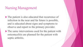 Nursing Management
 The patient is also educated that recurrence of
infection in the near and far future is possible,
and is educated about signs and symptoms to
observe and report to the primary provider.
 The same interventions used for the patient with
osteomyelitis are planned for the patient with
septic arthritis.
 
