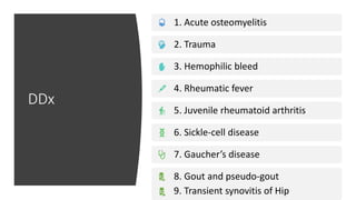 DDx
1. Acute osteomyelitis
2. Trauma
3. Hemophilic bleed
4. Rheumatic fever
5. Juvenile rheumatoid arthritis
6. Sickle-cell disease
7. Gaucher’s disease
8. Gout and pseudo-gout
9. Transient synovitis of Hip
 