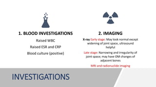 INVESTIGATIONS
1. BLOOD INVESTIGATIONS
Raised WBC
Raised ESR and CRP
Blood culture (positive)
2. IMAGING
X-ray Early stage: May look normal except
widening of joint space, ultrasound
helpful
Late stage: Narrowing and irregularity of
joint space; may have OM changes of
adjacent bones
MRI and radionuclide imaging
 