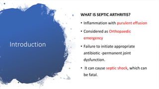 Introduction
WHAT IS SEPTIC ARTHRITIS?
• Inflammation with purulent effusion
• Considered as Orthopaedic
emergency
• Failure to initiate appropriate
antibiotic -permanent joint
dysfunction.
• It can cause septic shock, which can
be fatal.
 
