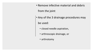 • Remove infective material and debris
from the joint
• Any of the 3 drainage procedures may
be used:
• closed needle aspiration,
• arthroscopic drainage, or
• arthrotomy
 