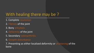 With healing there may be ?
1. Complete resolution
2. Fibrosis of the joint
3. Bony ankylosis
4. Deformity of the joint
5. Secondary osteoarthritis
6. Growth disturbance
7. Presenting as either localized deformity or shortening of the
bone
 