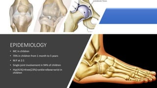 • MC in children
• 70% in children from 1 month to 5 years
• M:F at 2:1
• Single joint involvement in 94% of children
• Hip(41%)>Knee(23%)>ankle>elbow>wrist in
children
EPIDEMIOLOGY
 