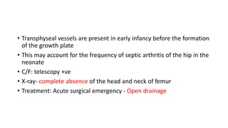 • Transphyseal vessels are present in early infancy before the formation
of the growth plate
• This may account for the frequency of septic arthritis of the hip in the
neonate
• C/F: telescopy +ve
• X-ray- complete absence of the head and neck of femur
• Treatment: Acute surgical emergency - Open drainage
 