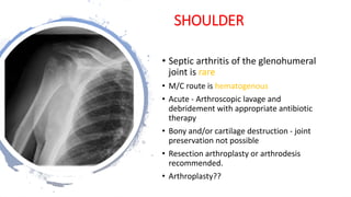 SHOULDER
• Septic arthritis of the glenohumeral
joint is rare
• M/C route is hematogenous
• Acute - Arthroscopic lavage and
debridement with appropriate antibiotic
therapy
• Bony and/or cartilage destruction - joint
preservation not possible
• Resection arthroplasty or arthrodesis
recommended.
• Arthroplasty??
 