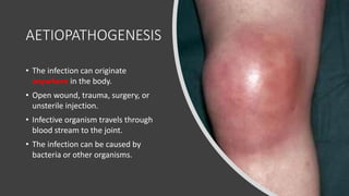 AETIOPATHOGENESIS
• The infection can originate
anywhere in the body.
• Open wound, trauma, surgery, or
unsterile injection.
• Infective organism travels through
blood stream to the joint.
• The infection can be caused by
bacteria or other organisms.
 