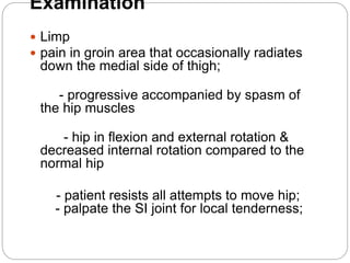 Examination
 Limp
 pain in groin area that occasionally radiates
down the medial side of thigh;
- progressive accompanied by spasm of
the hip muscles
- hip in flexion and external rotation &
decreased internal rotation compared to the
normal hip
- patient resists all attempts to move hip;
- palpate the SI joint for local tenderness;
 