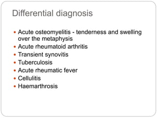 Differential diagnosis
 Acute osteomyelitis - tenderness and swelling
over the metaphysis
 Acute rheumatoid arthritis
 Transient synovitis
 Tuberculosis
 Acute rheumatic fever
 Cellulitis
 Haemarthrosis
 