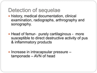 Detection of sequelae
 history, medical documentation, clinical
examination, radiographs, arthrography and
sonography.
 Head of femur- purely cartilaginous - more
susceptible to direct destructive activity of pus
& inflammatory products
 Increase in intracapsular pressure –
tamponade – AVN of head
 