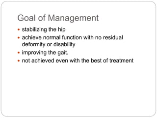 Goal of Management
 stabilizing the hip
 achieve normal function with no residual
deformity or disability
 improving the gait.
 not achieved even with the best of treatment
 