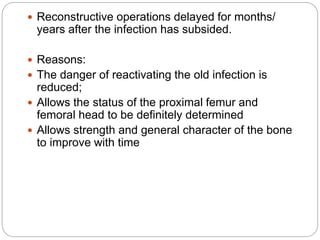  Reconstructive operations delayed for months/
years after the infection has subsided.
 Reasons:
 The danger of reactivating the old infection is
reduced;
 Allows the status of the proximal femur and
femoral head to be definitely determined
 Allows strength and general character of the bone
to improve with time
 