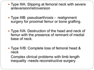  Type IIIA: Slipping at femoral neck with severe
anteversion/retroversion
 Type IIIB: pseudoarthrosis - realignment
surgery for proximal femur or bone grafting.
 Type IVA: Destruction of the head and neck of
femur with the presence of remnant of medial
base of neck.
 Type IVB: Complete loss of femoral head &
neck
Complex clinical problems with limb length
inequality -needs reconstructive surgery
 