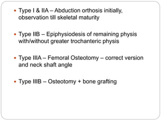  Type I & IIA – Abduction orthosis initially,
observation till skeletal maturity
 Type IIB – Epiphysiodesis of remaining physis
with/without greater trochanteric physis
 Type IIIA – Femoral Osteotomy – correct version
and neck shaft angle
 Type IIIB – Osteotomy + bone grafting
 