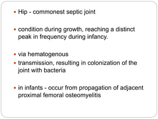  Hip - commonest septic joint
 condition during growth, reaching a distinct
peak in frequency during infancy.
 via hematogenous
 transmission, resulting in colonization of the
joint with bacteria
 in infants - occur from propagation of adjacent
proximal femoral osteomyelitis
 