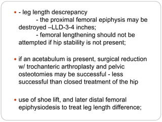  - leg length descrepancy
- the proximal femoral epiphysis may be
destroyed –LLD-3-4 inches;
- femoral lengthening should not be
attempted if hip stability is not present;
 if an acetabulum is present, surgical reduction
w/ trochanteric arthroplasty and pelvic
osteotomies may be successful - less
successful than closed treatment of the hip
 use of shoe lift, and later distal femoral
epiphysiodesis to treat leg length difference;
 