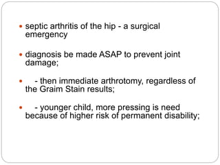  septic arthritis of the hip - a surgical
emergency
 diagnosis be made ASAP to prevent joint
damage;
 - then immediate arthrotomy, regardless of
the Graim Stain results;
 - younger child, more pressing is need
because of higher risk of permanent disability;
 