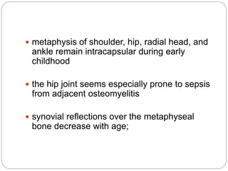 metaphysis of shoulder, hip, radial head, and
ankle remain intracapsular during early
childhood
 the hip joint seems especially prone to sepsis
from adjacent osteomyelitis
 synovial reflections over the metaphyseal
bone decrease with age;
 
