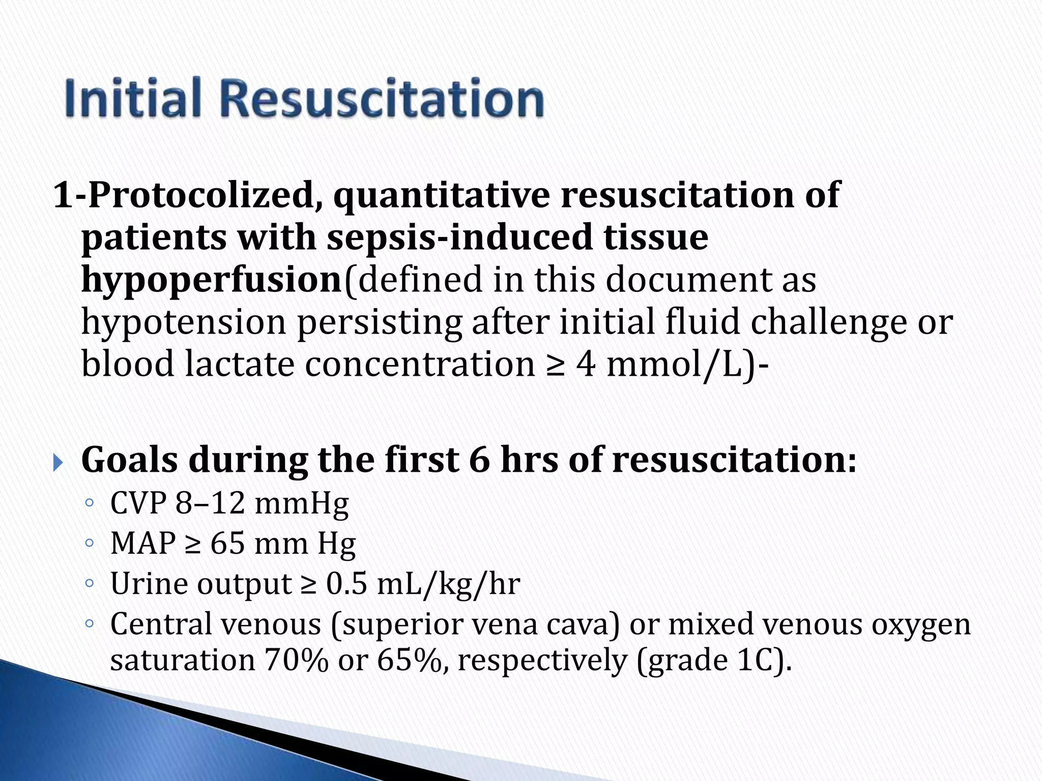 1-Protocolized, quantitative resuscitation of
patients with sepsis-induced tissue
hypoperfusion(defined in this document as
hypotension persisting after initial fluid challenge or
blood lactate concentration ≥ 4 mmol/L)-
 Goals during the first 6 hrs of resuscitation:
◦ CVP 8–12 mmHg
◦ MAP ≥ 65 mm Hg
◦ Urine output ≥ 0.5 mL/kg/hr
◦ Central venous (superior vena cava) or mixed venous oxygen
saturation 70% or 65%, respectively (grade 1C).
 
