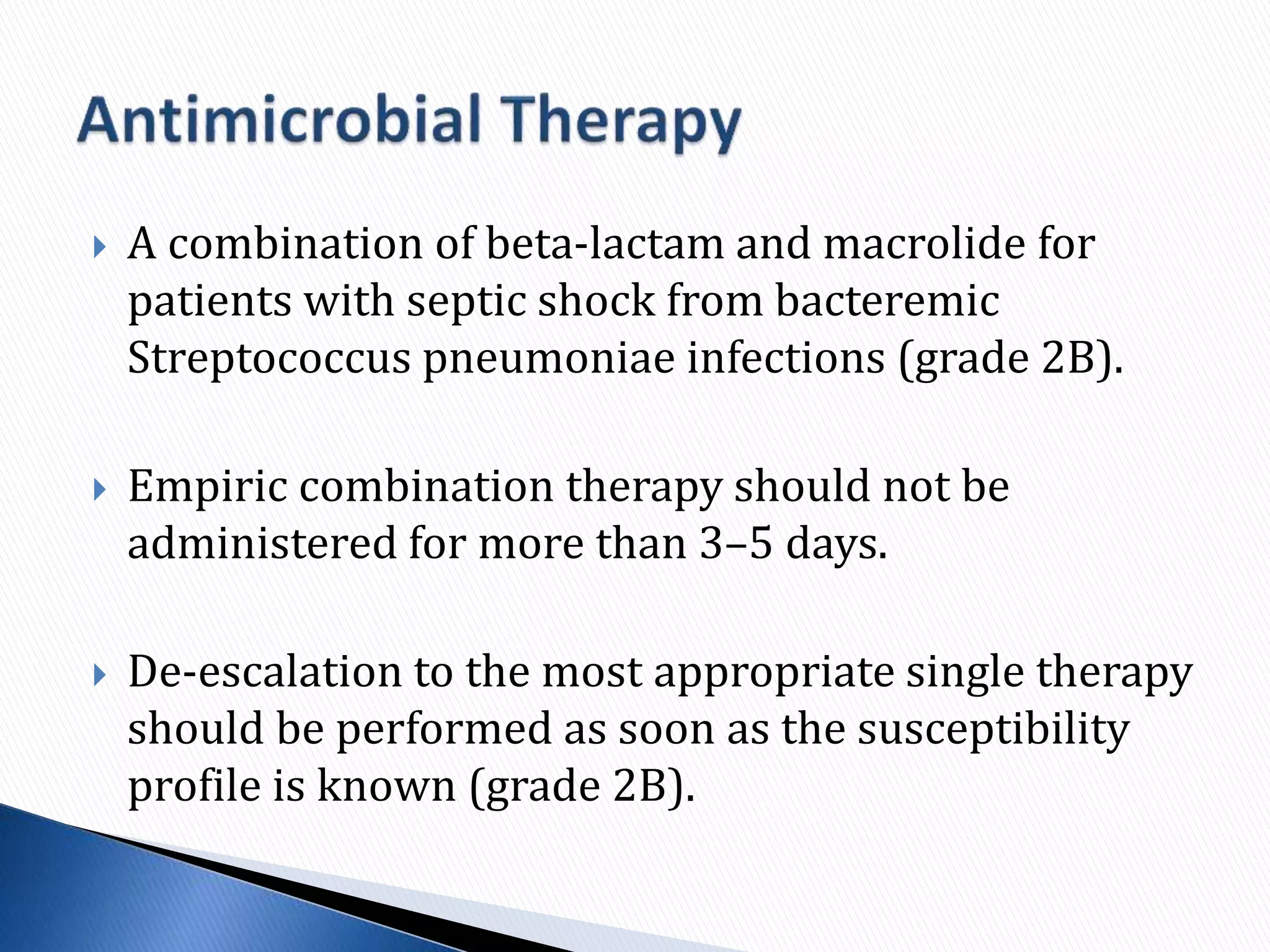  A combination of beta-lactam and macrolide for
patients with septic shock from bacteremic
Streptococcus pneumoniae infections (grade 2B).
 Empiric combination therapy should not be
administered for more than 3–5 days.
 De-escalation to the most appropriate single therapy
should be performed as soon as the susceptibility
profile is known (grade 2B).
 