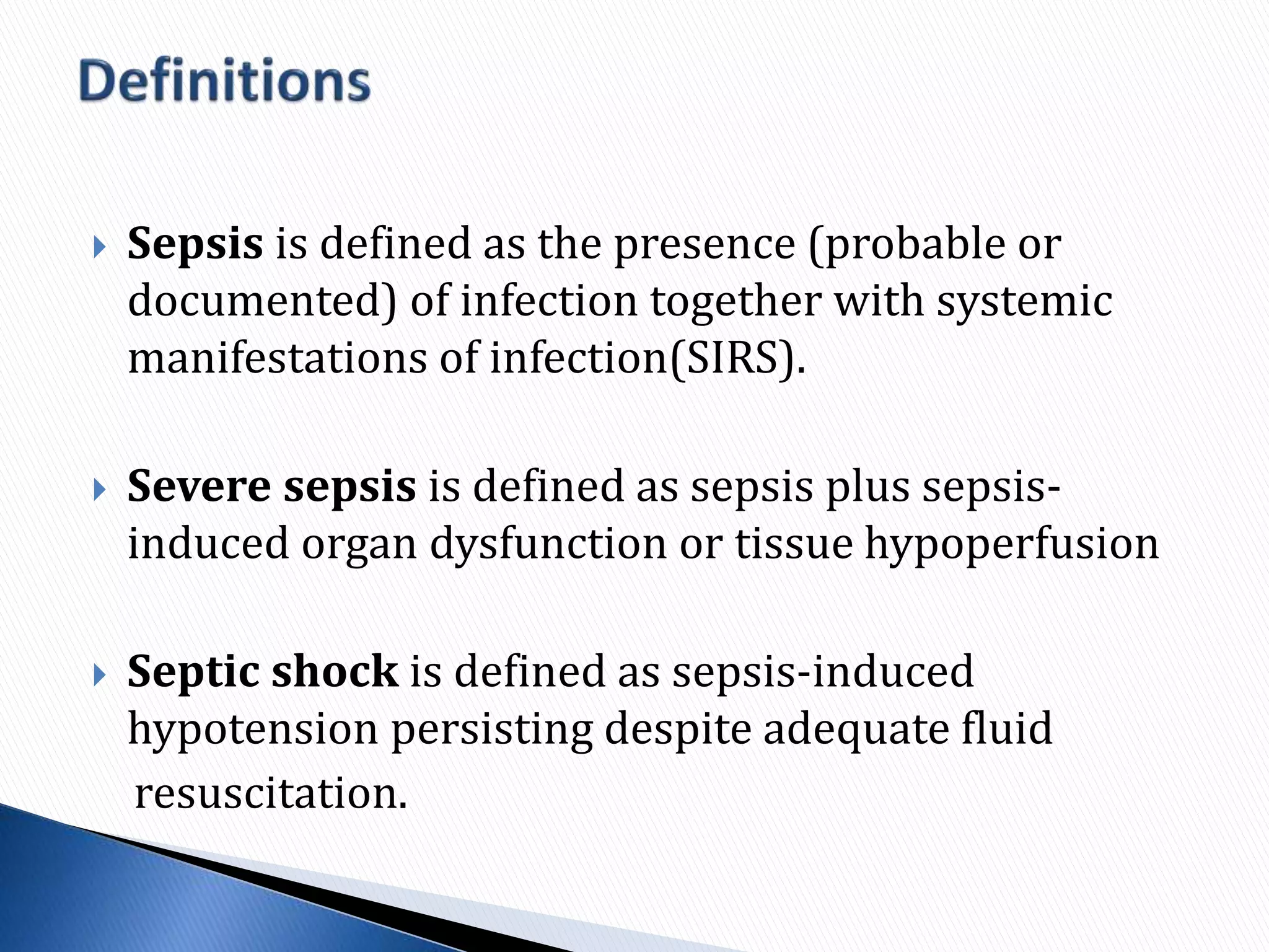  Sepsis is defined as the presence (probable or
documented) of infection together with systemic
manifestations of infection(SIRS).
 Severe sepsis is defined as sepsis plus sepsis-
induced organ dysfunction or tissue hypoperfusion
 Septic shock is defined as sepsis-induced
hypotension persisting despite adequate fluid
resuscitation.
 