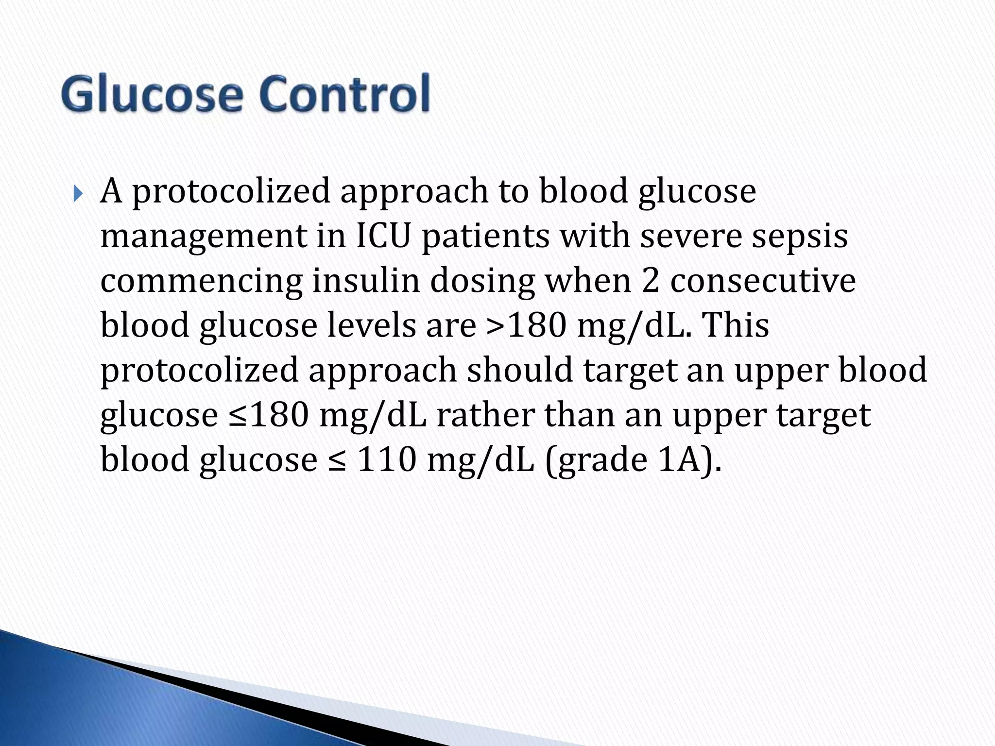  A protocolized approach to blood glucose
management in ICU patients with severe sepsis
commencing insulin dosing when 2 consecutive
blood glucose levels are >180 mg/dL. This
protocolized approach should target an upper blood
glucose ≤180 mg/dL rather than an upper target
blood glucose ≤ 110 mg/dL (grade 1A).
 