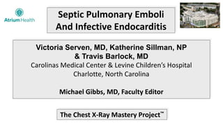 Septic Pulmonary Emboli
And Infective Endocarditis
Victoria Serven, MD, Katherine Sillman, NP
& Travis Barlock, MD
Carolinas Medical Center & Levine Children’s Hospital
Charlotte, North Carolina
Michael Gibbs, MD, Faculty Editor
The Chest X-Ray Mastery Project™
 