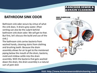 Visit: http://www.Anchorseweranddraincleaning.com/
BATHROOM SINK ODOR
Bathroom sink odor occurs by virtue of what
the sink does. It drains grey water. (Poor
venting can also be the culprit behind
bathroom sink drain odor. We will get to that.
But first, let’s discuss the build and use of the
sink.)
The bathroom sink carries bacteria from
washed hands, cleaning stains from clothing
and brushing teeth. Because the drain
assembly allows for air to get to the moistened
piping below the mouth of the drain, bacteria,
mold and mildew settle into the drain
assembly. With the bacteria that gets washed
down the drain, the drain assembly is a natural
sort of petri dish
 