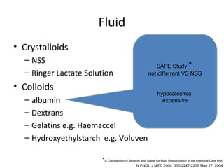 Fluid
• Crystalloids
  – NSS
                                                          SAFE Study *
  – Ringer Lactate Solution                            not differrent VS NSS

• Colloids
                                                              hypocalcemia
  – albumin                                                     expensive

  – Dextrans
  – Gelatins e.g. Haemaccel
  – Hydroxyethylstarch e.g. Voluven

                       *A Comparison of Albumin and Saline for Fluid Resuscitation in the Intensive Care Unit
                                               N ENGL J MED 2004; 350:2247-2256 May 27, 2004
 