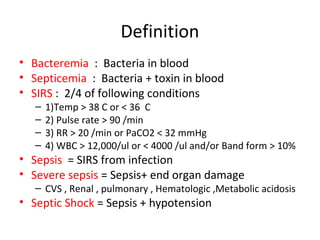 Definition
• Bacteremia : Bacteria in blood
• Septicemia : Bacteria + toxin in blood
• SIRS : 2/4 of following conditions
   –   1)Temp > 38 C or < 36 C
   –   2) Pulse rate > 90 /min
   –   3) RR > 20 /min or PaCO2 < 32 mmHg
   –   4) WBC > 12,000/ul or < 4000 /ul and/or Band form > 10%
• Sepsis = SIRS from infection
• Severe sepsis = Sepsis+ end organ damage
   – CVS , Renal , pulmonary , Hematologic ,Metabolic acidosis
• Septic Shock = Sepsis + hypotension
 