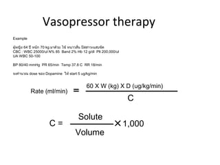 Vasopressor therapy
Example

ผู้หญิง 64 ปี หนัก 70 kg มาด้วย ไข้ หนาวสัน ปัสสาวะแสบขัด
                                          ่
CBC : WBC 25000/ul N% 85 Band 2% Hb 12 g/dl Plt 200,000/ul
UA WBC 50-100

BP 80/40 mmHg PR 65/min Temp 37.8 C RR 18/min

จงคำานวณ dose ของ Dopamine ให้ start 5 ug/kg/min


                                          60 X W (kg) X D (ug/kg/min)
          Rate (ml/min)
                                                              C

                                     Solute
                    C=                                       1,000
                                   Volume
 