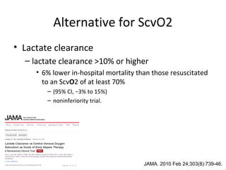 Alternative for ScvO2
• Lactate clearance
  – lactate clearance >10% or higher
     • 6% lower in-hospital mortality than those resuscitated
       to an ScvO2 of at least 70%
        – (95% CI, −3% to 15%)
        – noninferiority trial.




                                        JAMA. 2010 Feb 24;303(8):739-46.
 