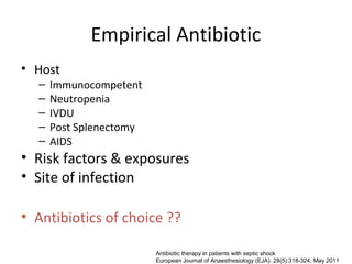 Empirical Antibiotic
• Host
  –   Immunocompetent
  –   Neutropenia
  –   IVDU
  –   Post Splenectomy
  –   AIDS
• Risk factors & exposures
• Site of infection

• Antibiotics of choice ??

                         Antibiotic therapy in patients with septic shock
                         European Journal of Anaesthesiology (EJA). 28(5):318-324, May 2011
 