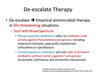De-escalate Therapy
• De-escalate  Empirical antimicrobial therapy
  in life-threatening situations
  – Start with Broad Spectrum
     • ‘Broad-spectrum antibiotics’ refers to antibiotics with
       activity against Pseudomonas aeruginosa, including
       imipenem-cilastatin, piperacillin-tazobactam,
       ceftazidime or ciprofloxacin.
     • Limited-spectrum antibiotics will only refer to β-lactam
       antibiotics without activity against P. aeruginosa
       (essentially, ceftriaxone and amoxicillin-clavulanate).

                          Antibiotic therapy in patients with septic shock
                          European Journal of Anaesthesiology (EJA). 28(5):318-324, May 2011
 